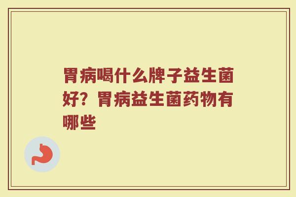 胃病喝什么牌子益生菌好？胃病益生菌药物有哪些