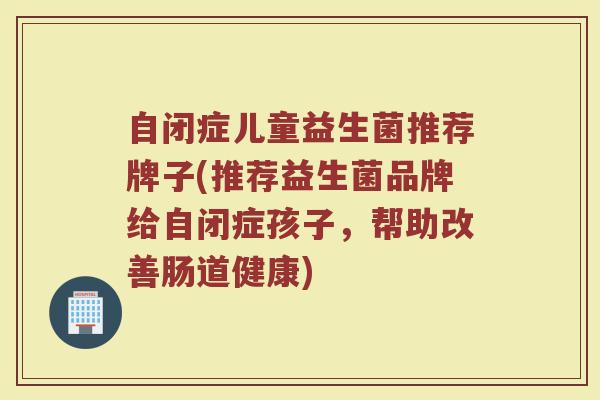 自闭症儿童益生菌推荐牌子(推荐益生菌品牌给自闭症孩子，帮助改善肠道健康)