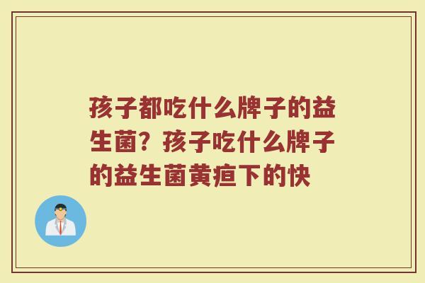 孩子都吃什么牌子的益生菌？孩子吃什么牌子的益生菌黄疸下的快