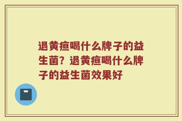 退黄疸喝什么牌子的益生菌？退黄疸喝什么牌子的益生菌效果好