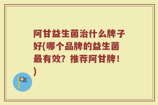 阿甘益生菌治什么牌子好(哪个品牌的益生菌最有效？推荐阿甘牌！)
