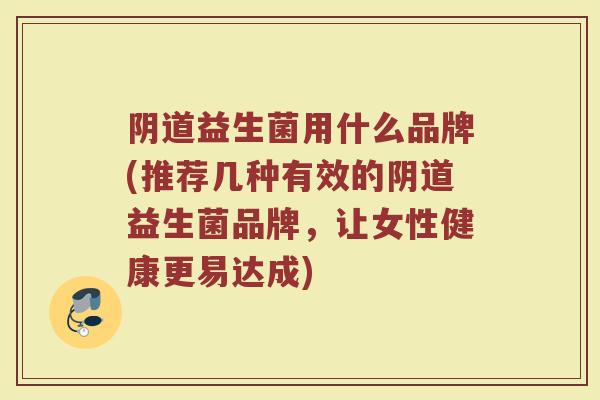 阴道益生菌用什么品牌(推荐几种有效的阴道益生菌品牌，让女性健康更易达成)