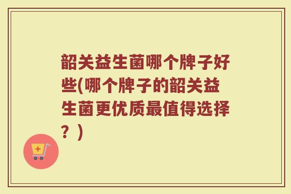 韶关益生菌哪个牌子好些(哪个牌子的韶关益生菌更优质最值得选择？)