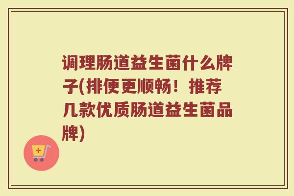 调理肠道益生菌什么牌子(排便更顺畅！推荐几款优质肠道益生菌品牌)