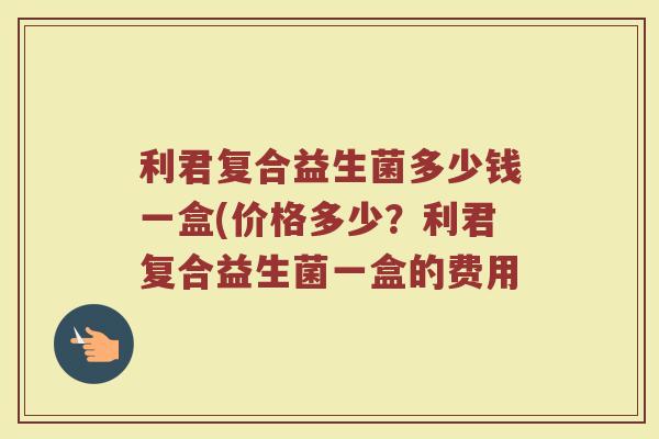 利君复合益生菌多少钱一盒(价格多少？利君复合益生菌一盒的费用