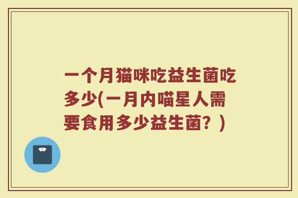 一个月猫咪吃益生菌吃多少(一月内喵星人需要食用多少益生菌？)