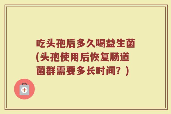 吃头孢后多久喝益生菌(头孢使用后恢复肠道菌群需要多长时间？)