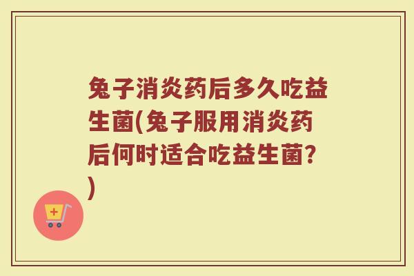 兔子消炎药后多久吃益生菌(兔子服用消炎药后何时适合吃益生菌？)