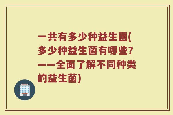 一共有多少种益生菌(多少种益生菌有哪些？——全面了解不同种类的益生菌)