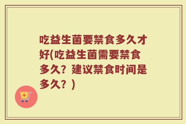 吃益生菌要禁食多久才好(吃益生菌需要禁食多久？建议禁食时间是多久？)