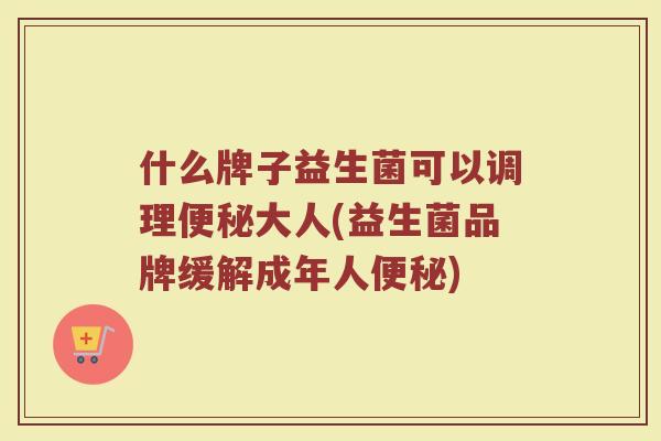 什么牌子益生菌可以调理便秘大人(益生菌品牌缓解成年人便秘)