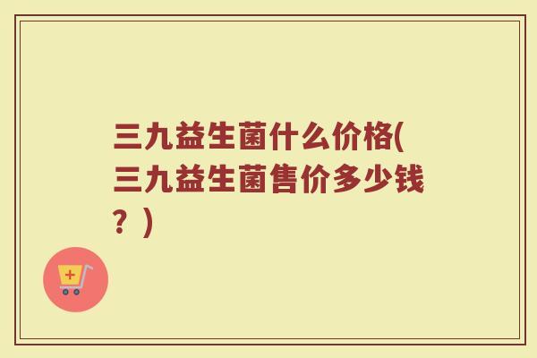 三九益生菌什么价格(三九益生菌售价多少钱?) 三九益生菌什么价格(三九益生菌售价多少钱?)