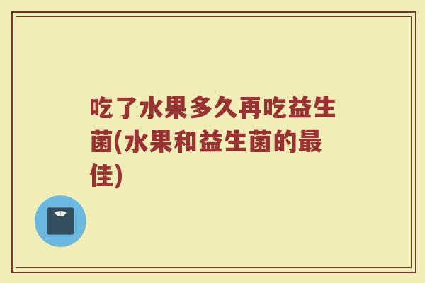 吃了水果多久再吃益生菌(水果和益生菌的最佳)