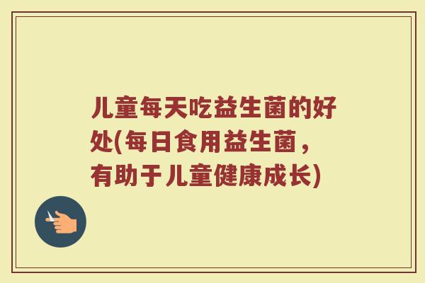 儿童每天吃益生菌的好处(每日食用益生菌，有助于儿童健康成长)