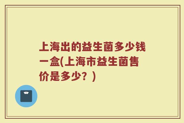 上海出的益生菌多少钱一盒(上海市益生菌售价是多少？)