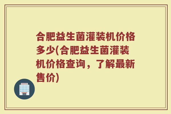 合肥益生菌灌装机价格多少(合肥益生菌灌装机价格查询，了解最新售价)