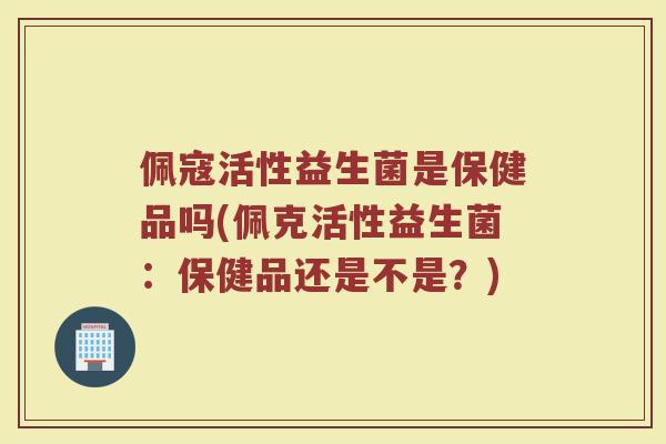 佩寇活性益生菌是保健品吗(佩克活性益生菌：保健品还是不是？)
