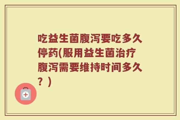 吃益生菌要吃多久停药(服用益生菌需要维持时间多久?) 吃益生菌要吃多久停药(服用益生菌需要维持时间多久?)