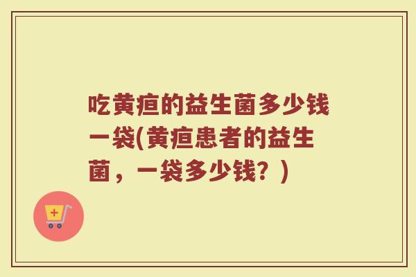 吃黄疸的益生菌多少钱一袋(黄疸患者的益生菌，一袋多少钱？)
