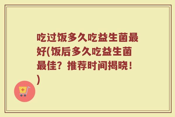 吃过饭多久吃益生菌最好(饭后多久吃益生菌最佳？推荐时间揭晓！)