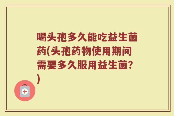 喝头孢多久能吃益生菌药(头孢药物使用期间需要多久服用益生菌？)