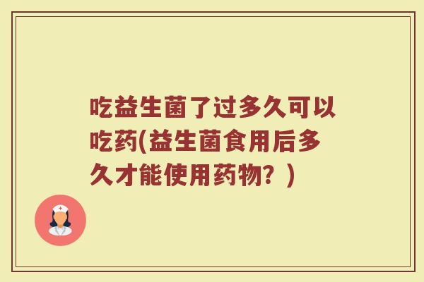 吃益生菌了过多久可以吃药(益生菌食用后多久才能使用药物？)