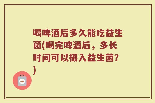喝啤酒后多久能吃益生菌(喝完啤酒后，多长时间可以摄入益生菌？)