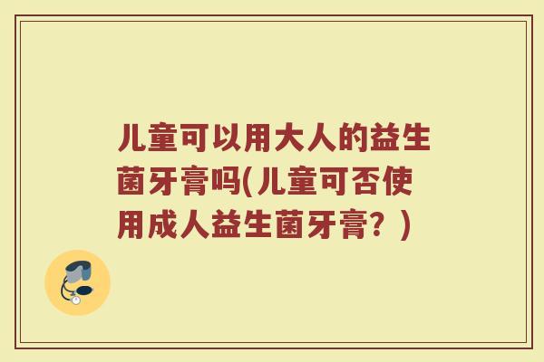 儿童可以用大人的益生菌牙膏吗(儿童可否使用成人益生菌牙膏？)