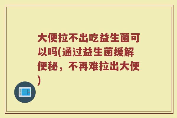 大便拉不出吃益生菌可以吗(通过益生菌缓解便秘，不再难拉出大便)