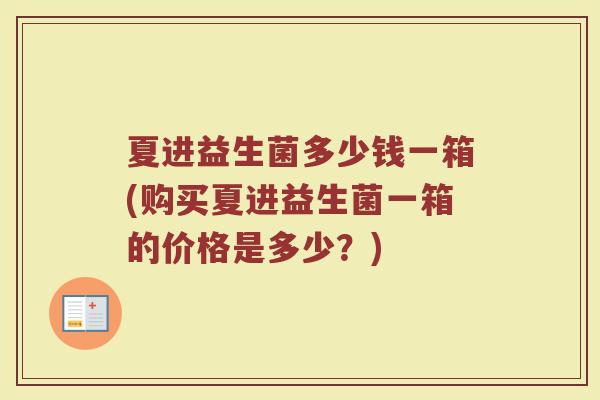 夏进益生菌多少钱一箱(购买夏进益生菌一箱的价格是多少？)