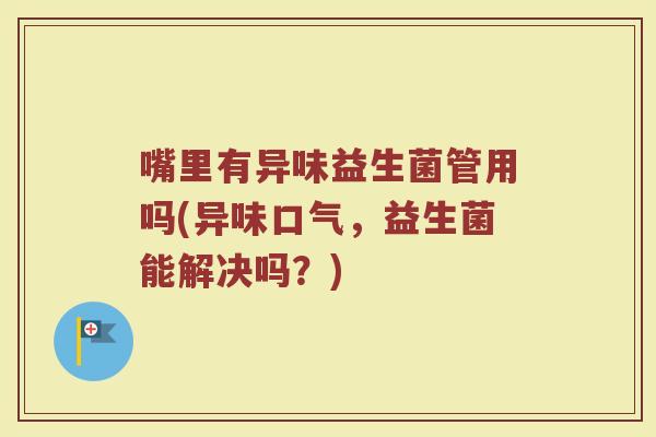 嘴里有异味益生菌管用吗(异味口气,益生菌能解决吗?) 嘴里有异味益生菌管用吗(异味口气,益生菌能解决吗?)
