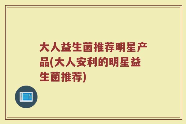 大人益生菌推荐明星产品(大人安利的明星益生菌推荐)
