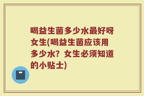 喝益生菌多少水最好呀女生(喝益生菌应该用多少水？女生必须知道的小贴士)