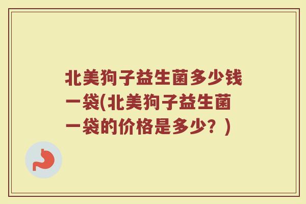 北美狗子益生菌多少钱一袋(北美狗子益生菌一袋的价格是多少？)