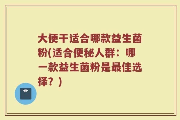 大便干适合哪款益生菌粉(适合便秘人群：哪一款益生菌粉是最佳选择？)