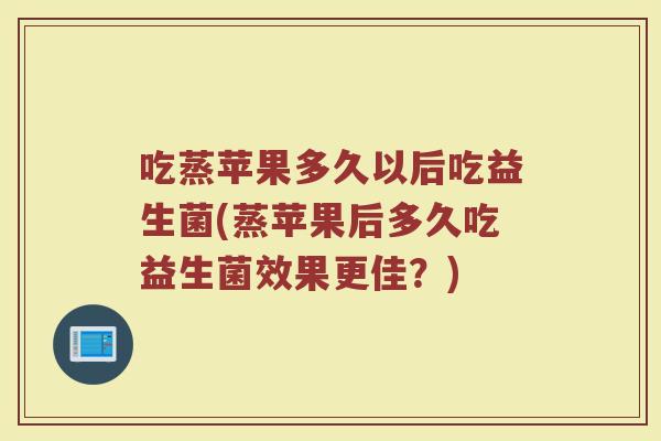 吃蒸苹果多久以后吃益生菌(蒸苹果后多久吃益生菌效果更佳？)