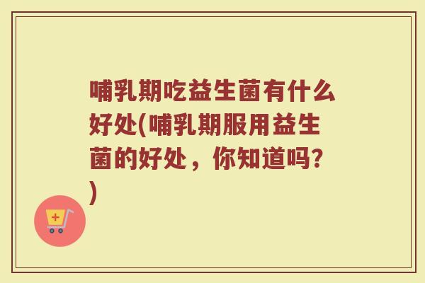 哺乳期吃益生菌有什么好处(哺乳期服用益生菌的好处，你知道吗？)
