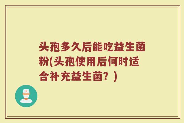 头孢多久后能吃益生菌粉(头孢使用后何时适合补充益生菌？)