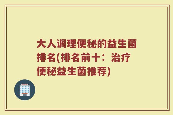 大人调理便秘的益生菌排名(排名前十：治疗便秘益生菌推荐)