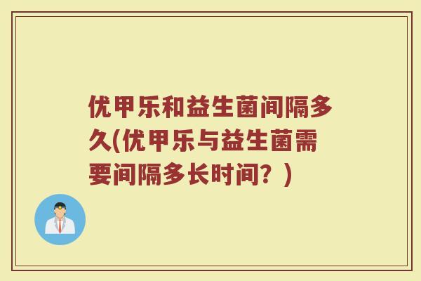 优甲乐和益生菌间隔多久(优甲乐与益生菌需要间隔多长时间?) 优甲乐和益生菌间隔多久(优甲乐与益生菌需要间隔多长时间?)