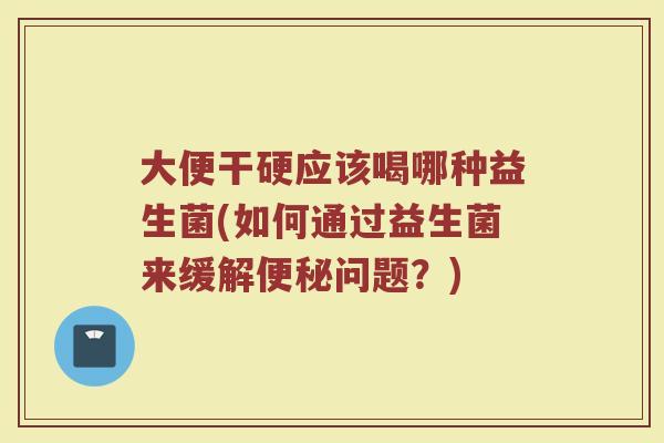 大便干硬应该喝哪种益生菌(如何通过益生菌来缓解便秘问题？)