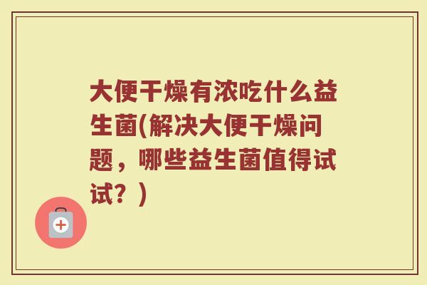 大便干燥有浓吃什么益生菌(解决大便干燥问题,哪些益生菌值得试试?) 大便干燥有浓吃什么益生菌(解决大便干燥问题,哪些益生菌值得试试?)