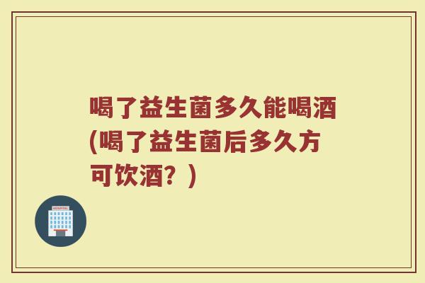 喝了益生菌多久能喝酒(喝了益生菌后多久方可饮酒？)