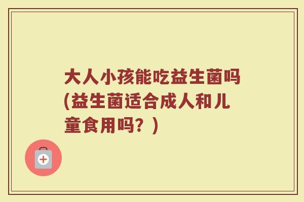 大人小孩能吃益生菌吗(益生菌适合成人和儿童食用吗？)