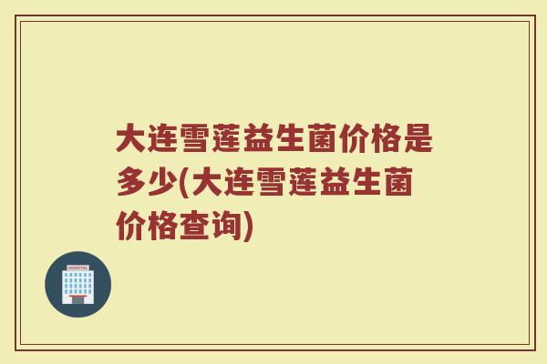 大连雪莲益生菌价格是多少(大连雪莲益生菌价格查询)