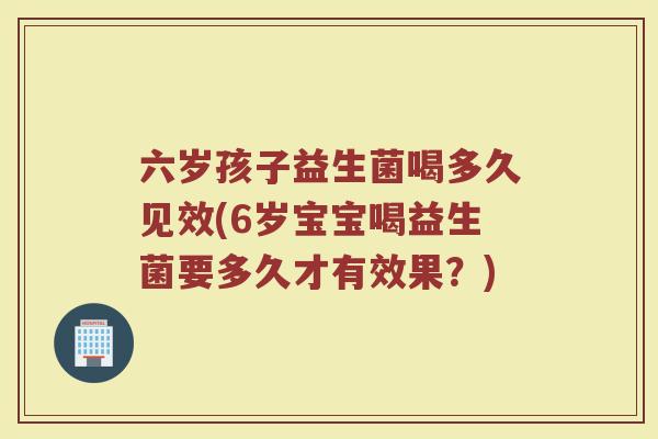 六岁孩子益生菌喝多久见效(6岁宝宝喝益生菌要多久才有效果？)