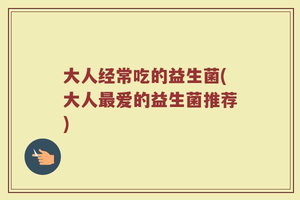 大人经常吃的益生菌(大人最爱的益生菌推荐)