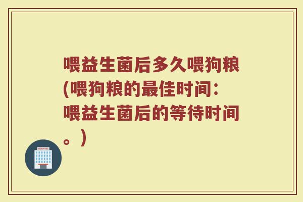 喂益生菌后多久喂狗粮(喂狗粮的最佳时间：喂益生菌后的等待时间。)