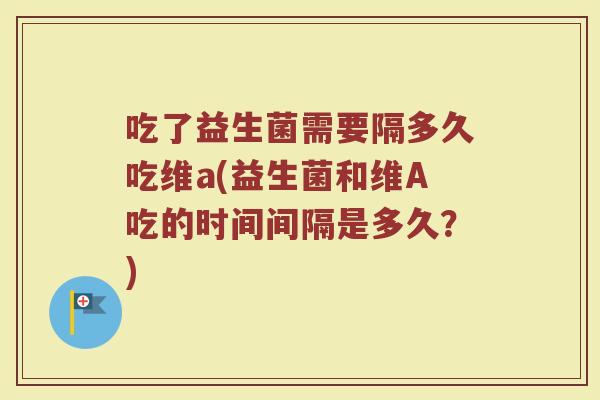 吃了益生菌需要隔多久吃维a(益生菌和维A吃的时间间隔是多久？)