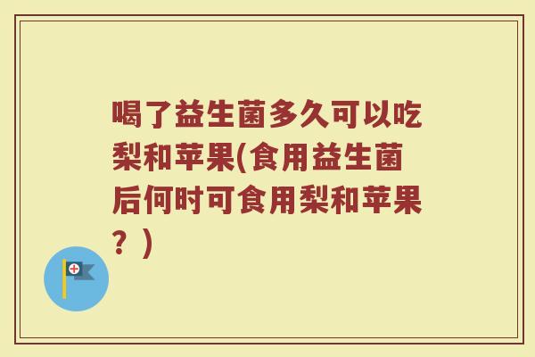 喝了益生菌多久可以吃梨和苹果(食用益生菌后何时可食用梨和苹果？)
